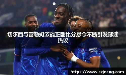 切尔西与富勒姆激战正酣比分悬念不断引发球迷热议