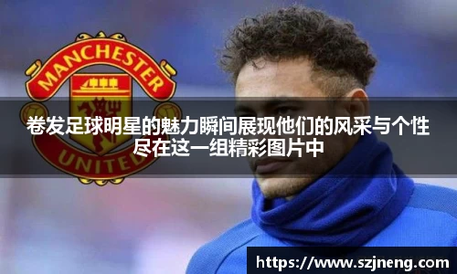 卷发足球明星的魅力瞬间展现他们的风采与个性尽在这一组精彩图片中